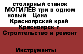 столярный станок МОГИЛЁВ три в одном новый › Цена ­ 140 000 - Красноярский край, Красноярск г. Строительство и ремонт » Инструменты   . Красноярский край,Красноярск г.